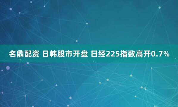 名鼎配资 日韩股市开盘 日经225指数高开0.7%