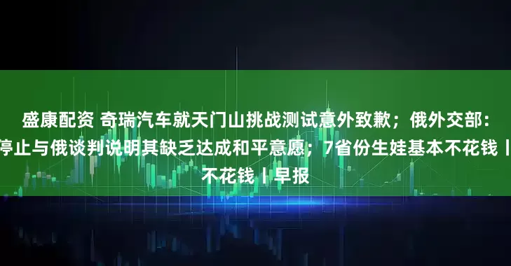 盛康配资 奇瑞汽车就天门山挑战测试意外致歉；俄外交部：乌方停止与俄谈判说明其缺乏达成和平意愿；7省份生娃基本不花钱丨早报