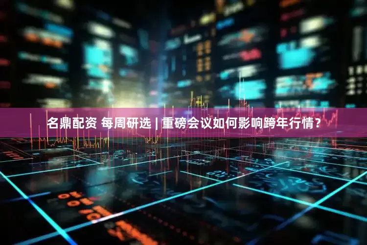 名鼎配资 每周研选 | 重磅会议如何影响跨年行情？